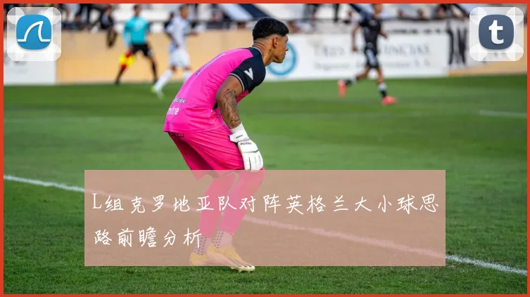 L组克罗地亚队对阵英格兰大小球思路前瞻分析