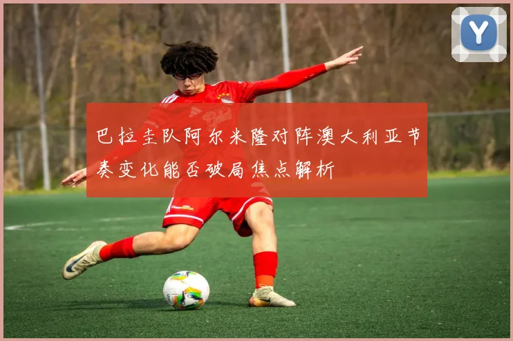 巴拉圭队阿尔米隆对阵澳大利亚节奏变化能否破局焦点解析