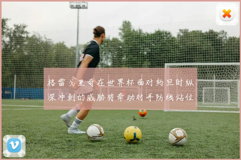 格雷戈里奇在世界杯面对约旦时纵深冲刺的威胁将牵动对手防线站位